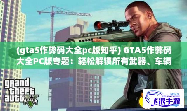 (gta5作弊码大全pc版知乎) GTA5作弊码大全PC版专题：轻松解锁所有武器、车辆以及无限生命，玩家体验升级秘籍