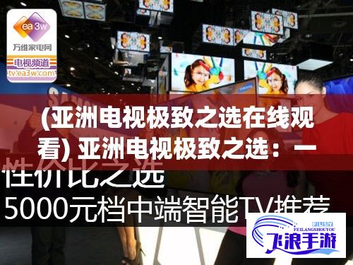 (亚洲电视极致之选在线观看) 亚洲电视极致之选：一线品质探索，二线性价比解析，三线市场新秀推荐