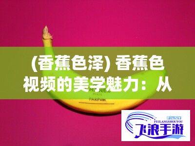 (香蕉色泽) 香蕉色视频的美学魅力：从视觉冲击到心灵感动的创意转变