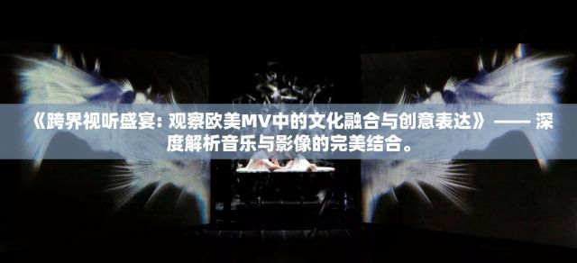 《跨界视听盛宴: 观察欧美MV中的文化融合与创意表达》 —— 深度解析音乐与影像的完美结合。